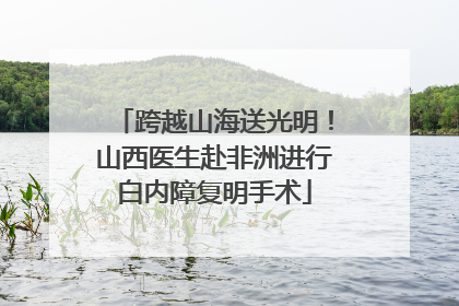 跨越山海送光明！山西医生赴非洲进行白内障复明手术