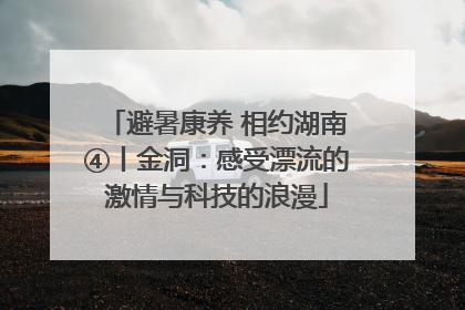 避暑康养 相约湖南④丨金洞：感受漂流的激情与科技的浪漫