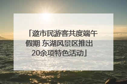 邀市民游客共度端午假期 东湖风景区推出20余项特色活动