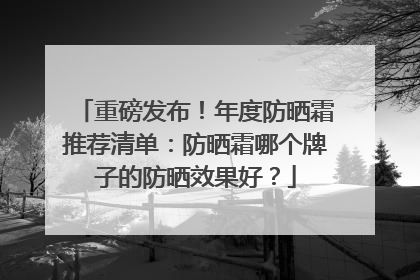 重磅发布！年度防晒霜推荐清单：防晒霜哪个牌子的防晒效果好？