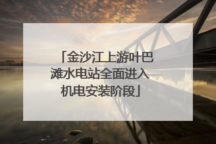 金沙江上游叶巴滩水电站全面进入机电安装阶段