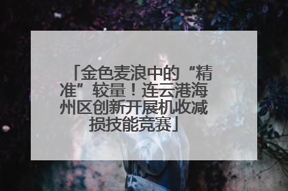 金色麦浪中的“精准”较量！连云港海州区创新开展机收减损技能竞赛