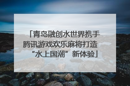 青岛融创水世界携手腾讯游戏欢乐麻将打造“水上国潮”新体验