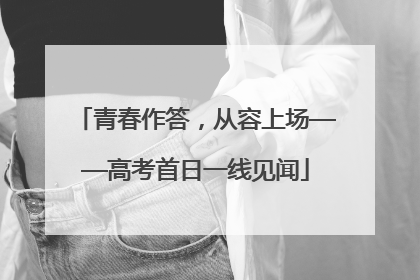 青春作答，从容上场——高考首日一线见闻