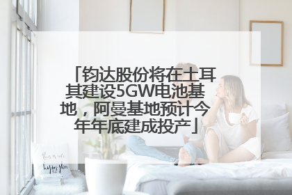钧达股份将在土耳其建设5GW电池基地，阿曼基地预计今年年底建成投产