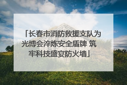 长春市消防救援支队为光博会淬炼安全盾牌 筑牢科技盛宴防火墙