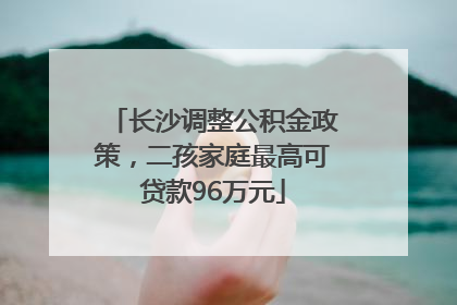 长沙调整公积金政策，二孩家庭最高可贷款96万元