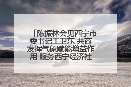 陈振林会见西宁市委书记王卫东 共商发挥气象赋能增益作用 服务西宁经济社会高质量发展