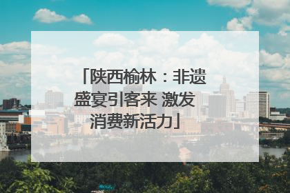 陕西榆林：非遗盛宴引客来 激发消费新活力