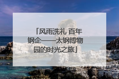 风雨洗礼 百年钢企——太钢博物园的时光之旅
