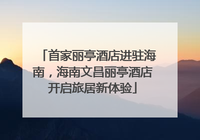首家丽亭酒店进驻海南，海南文昌丽亭酒店开启旅居新体验