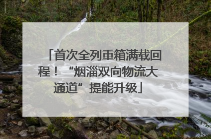 首次全列重箱满载回程！“烟淄双向物流大通道”提能升级