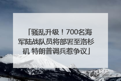 骚乱升级！700名海军陆战队员将部署至洛杉矶 特朗普调兵惹争议