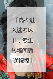高考进入选考环节，考生转场间隙送祝福
