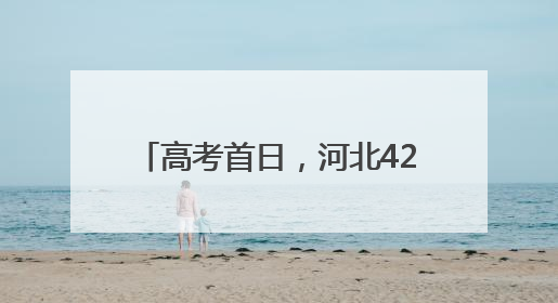 高考首日，河北420个考点平稳顺利
