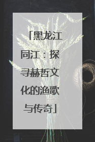 黑龙江同江：探寻赫哲文化的渔歌与传奇