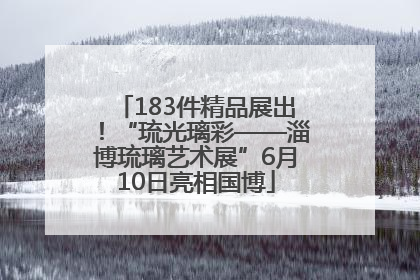 183件精品展出！“琉光璃彩——淄博琉璃艺术展”6月10日亮相国博