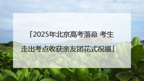 2025年北京高考落幕 考生走出考点收获亲友团花式祝福