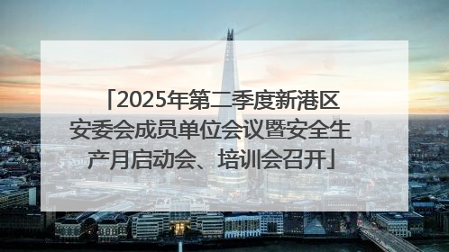 2025年第二季度新港区安委会成员单位会议暨安全生产月启动会、培训会召开
