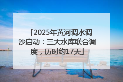 2025年黄河调水调沙启动：三大水库联合调度，历时约17天