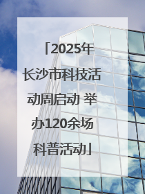 2025年长沙市科技活动周启动 举办120余场科普活动