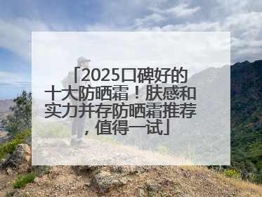 2025口碑好的十大防晒霜！肤感和实力并存防晒霜推荐，值得一试