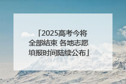 2025高考今将全部结束 各地志愿填报时间陆续公布