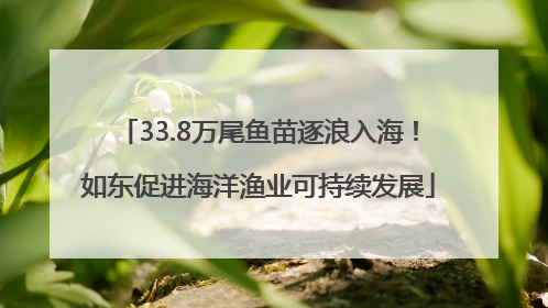 33.8万尾鱼苗逐浪入海！如东促进海洋渔业可持续发展