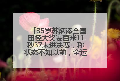 35岁苏炳添全国田径大奖赛百米11秒37未进决赛，称状态不如以前，全运会争取上替补